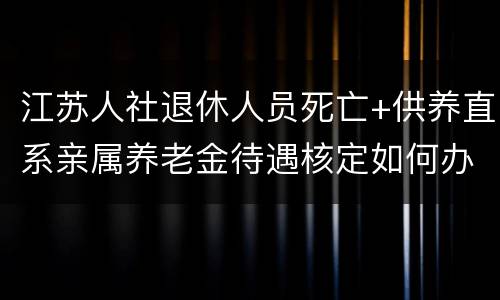 江苏人社退休人员死亡+供养直系亲属养老金待遇核定如何办理？