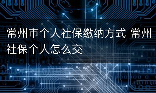常州市个人社保缴纳方式 常州社保个人怎么交