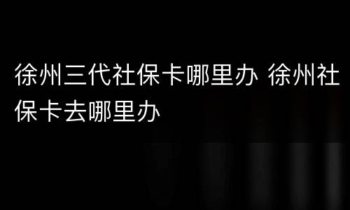徐州三代社保卡哪里办 徐州社保卡去哪里办