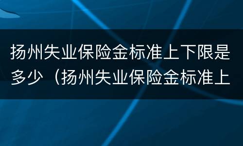 扬州失业保险金标准上下限是多少（扬州失业保险金标准上下限是多少钱一个月）