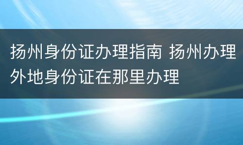扬州身份证办理指南 扬州办理外地身份证在那里办理