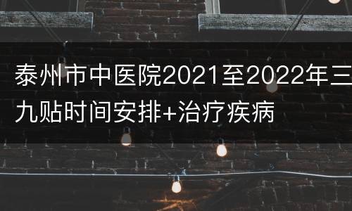 泰州市中医院2021至2022年三九贴时间安排+治疗疾病