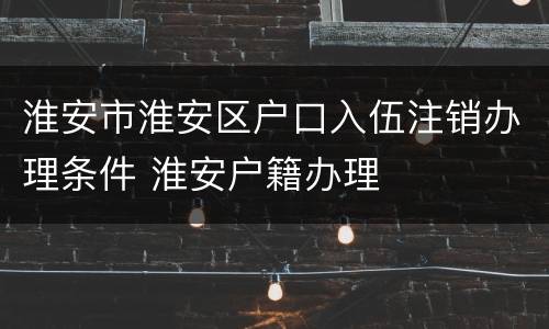 淮安市淮安区户口入伍注销办理条件 淮安户籍办理