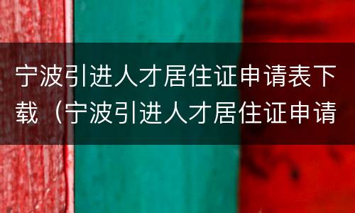 宁波引进人才居住证申请表下载（宁波引进人才居住证申请表下载打印）