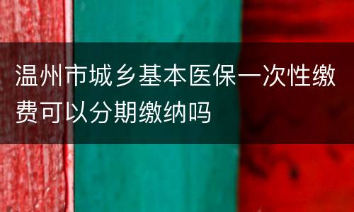 温州市城乡基本医保一次性缴费可以分期缴纳吗