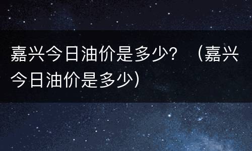 嘉兴今日油价是多少？（嘉兴今日油价是多少）
