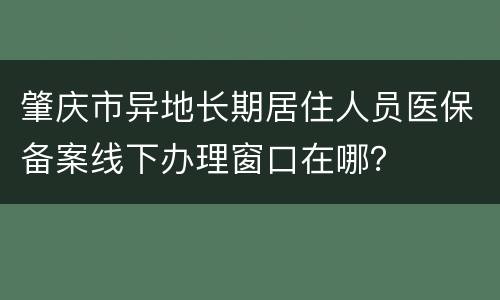 肇庆市异地长期居住人员医保备案线下办理窗口在哪？
