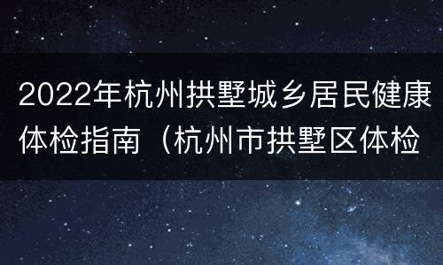 2022年杭州拱墅城乡居民健康体检指南（杭州市拱墅区体检中心）