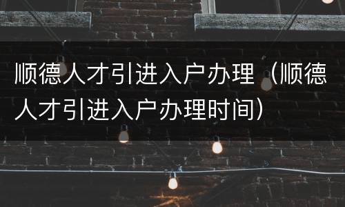 顺德人才引进入户办理（顺德人才引进入户办理时间）