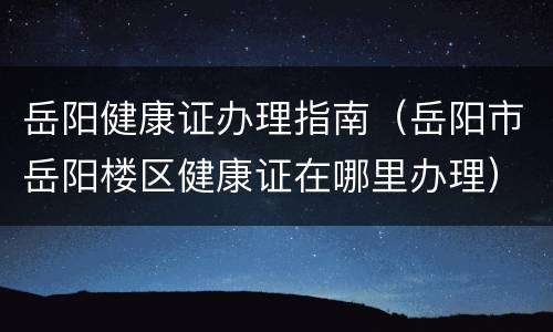 岳阳健康证办理指南（岳阳市岳阳楼区健康证在哪里办理）