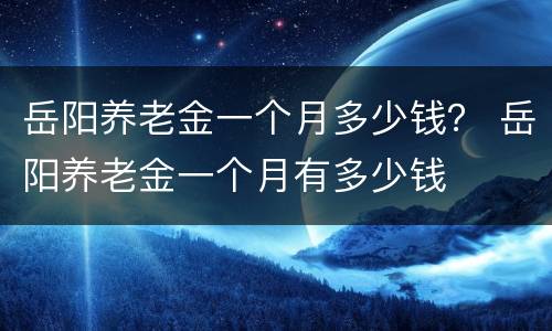岳阳养老金一个月多少钱？ 岳阳养老金一个月有多少钱