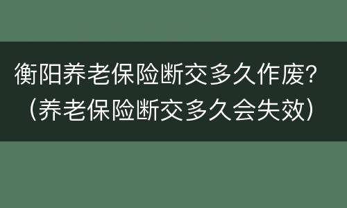 衡阳养老保险断交多久作废？（养老保险断交多久会失效）