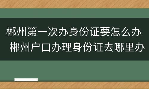 郴州第一次办身份证要怎么办 郴州户口办理身份证去哪里办