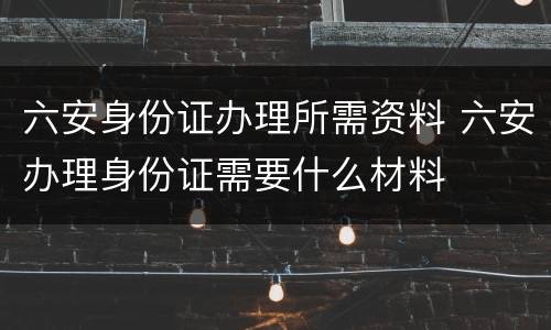 六安身份证办理所需资料 六安办理身份证需要什么材料