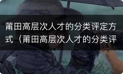 莆田高层次人才的分类评定方式（莆田高层次人才的分类评定方式是什么）