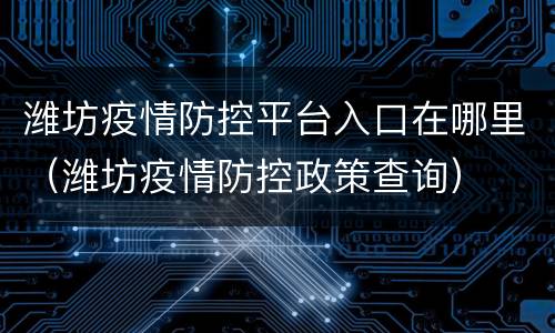 潍坊疫情防控平台入口在哪里（潍坊疫情防控政策查询）