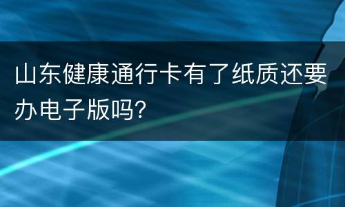 山东健康通行卡有了纸质还要办电子版吗？