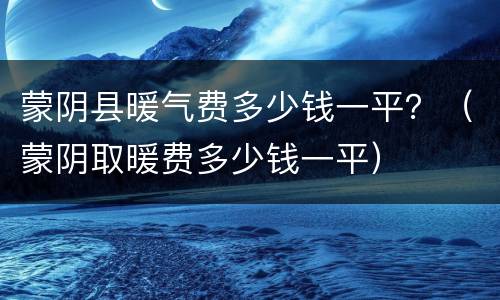 蒙阴县暖气费多少钱一平？（蒙阴取暖费多少钱一平）