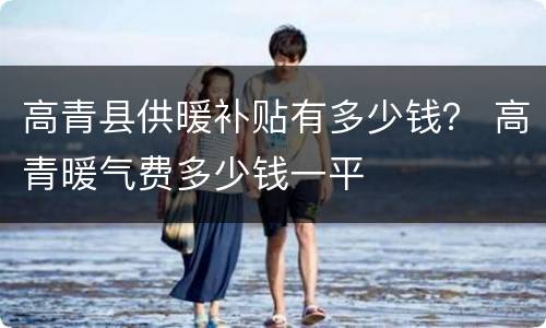 高青县供暖补贴有多少钱？ 高青暖气费多少钱一平