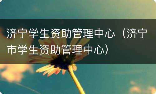 济宁学生资助管理中心（济宁市学生资助管理中心）