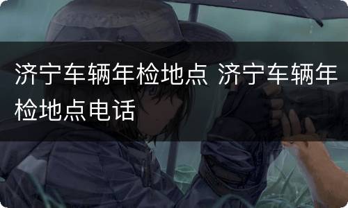 济宁车辆年检地点 济宁车辆年检地点电话