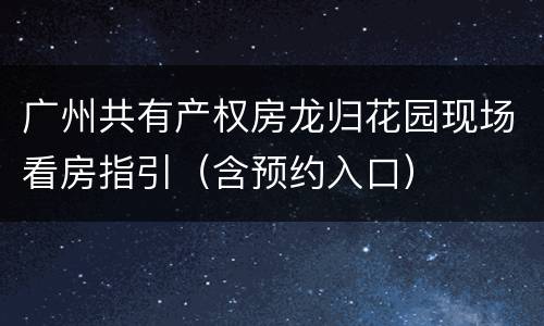 广州共有产权房龙归花园现场看房指引（含预约入口）