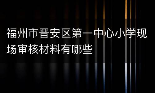 福州市晋安区第一中心小学现场审核材料有哪些