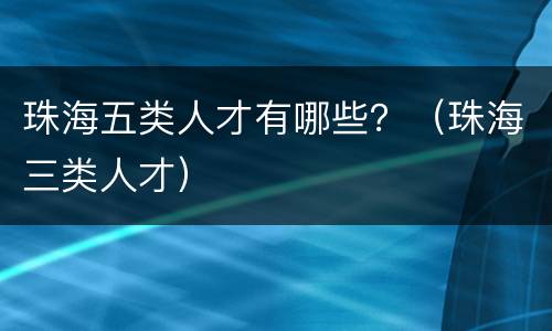 珠海五类人才有哪些？（珠海三类人才）