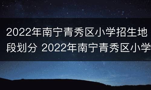 2022年南宁青秀区小学招生地段划分 2022年南宁青秀区小学招生地段划分表