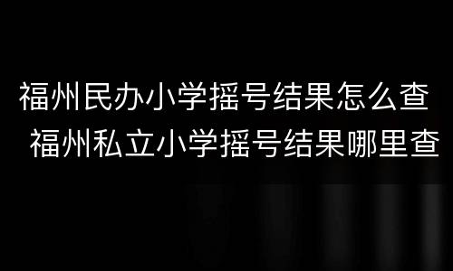 福州民办小学摇号结果怎么查 福州私立小学摇号结果哪里查