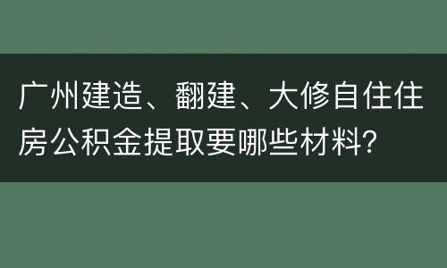 广州建造、翻建、大修自住住房公积金提取要哪些材料？