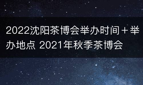 2022沈阳茶博会举办时间＋举办地点 2021年秋季茶博会