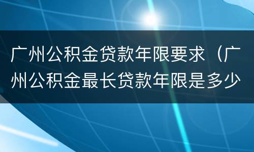 广州公积金贷款年限要求（广州公积金最长贷款年限是多少）