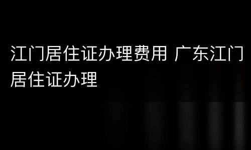江门居住证办理费用 广东江门居住证办理