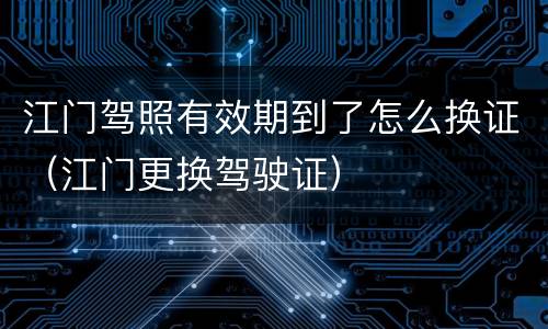 江门驾照有效期到了怎么换证（江门更换驾驶证）
