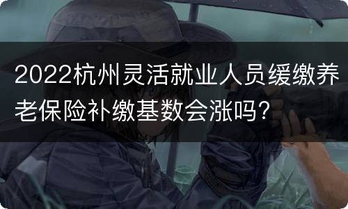 2022杭州灵活就业人员缓缴养老保险补缴基数会涨吗?