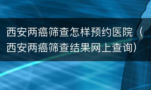 西安两癌筛查怎样预约医院（西安两癌筛查结果网上查询）