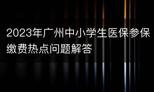 2023年广州中小学生医保参保缴费热点问题解答