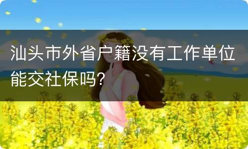 汕头市外省户籍没有工作单位能交社保吗？