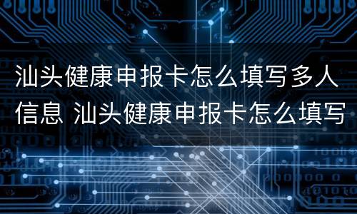 汕头健康申报卡怎么填写多人信息 汕头健康申报卡怎么填写多人信息表