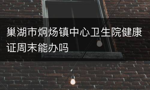 巢湖市炯炀镇中心卫生院健康证周末能办吗