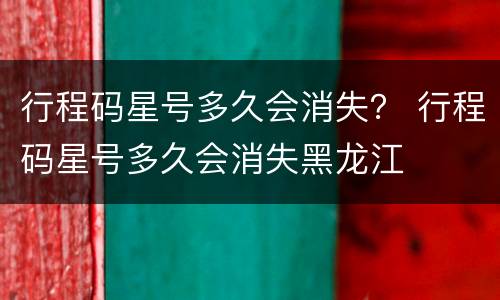 行程码星号多久会消失？ 行程码星号多久会消失黑龙江