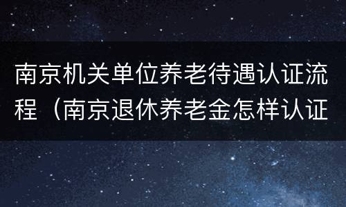南京机关单位养老待遇认证流程（南京退休养老金怎样认证）