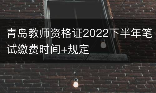 青岛教师资格证2022下半年笔试缴费时间+规定