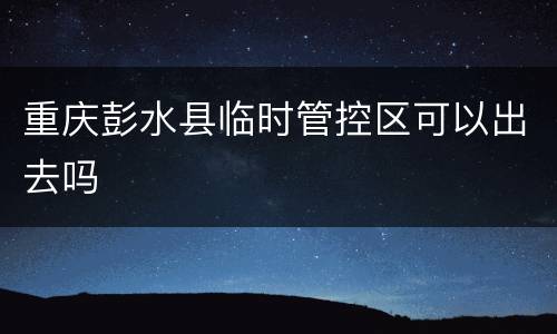 重庆彭水县临时管控区可以出去吗