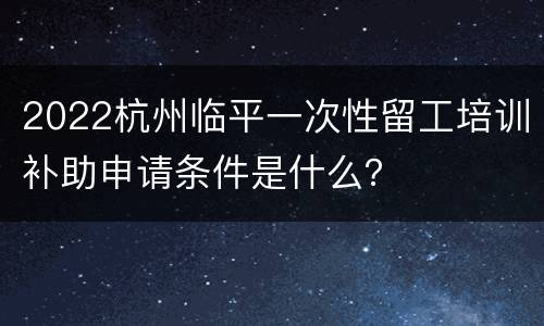 2022杭州临平一次性留工培训补助申请条件是什么？