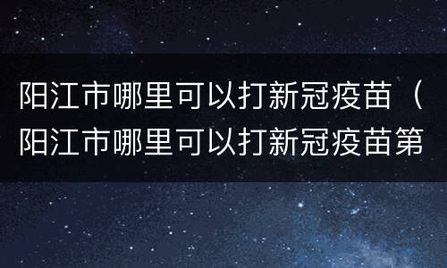 阳江市哪里可以打新冠疫苗（阳江市哪里可以打新冠疫苗第二针）