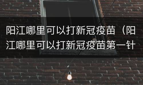 阳江哪里可以打新冠疫苗（阳江哪里可以打新冠疫苗第一针）