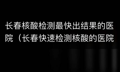 长春核酸检测最快出结果的医院（长春快速检测核酸的医院）