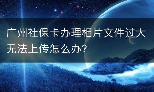 广州社保卡办理相片文件过大无法上传怎么办？